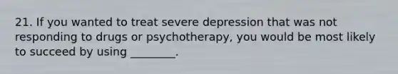 21. If you wanted to treat severe depression that was not responding to drugs or psychotherapy, you would be most likely to succeed by using ________.