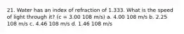 21. Water has an index of refraction of 1.333. What is the speed of light through it? (c = 3.00 108 m/s) a. 4.00 108 m/s b. 2.25 108 m/s c. 4.46 108 m/s d. 1.46 108 m/s