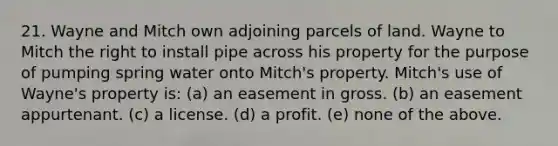 21. Wayne and Mitch own adjoining parcels of land. Wayne to Mitch the right to install pipe across his property for the purpose of pumping spring water onto Mitch's property. Mitch's use of Wayne's property is: (a) an easement in gross. (b) an easement appurtenant. (c) a license. (d) a profit. (e) none of the above.