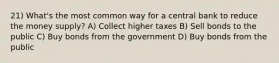 21) What's the most common way for a central bank to reduce the money supply? A) Collect higher taxes B) Sell bonds to the public C) Buy bonds from the government D) Buy bonds from the public