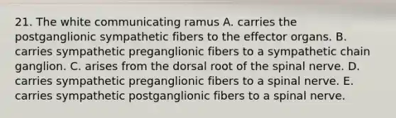 21. The white communicating ramus A. carries the postganglionic sympathetic fibers to the effector organs. B. carries sympathetic preganglionic fibers to a sympathetic chain ganglion. C. arises from the dorsal root of the spinal nerve. D. carries sympathetic preganglionic fibers to a spinal nerve. E. carries sympathetic postganglionic fibers to a spinal nerve.