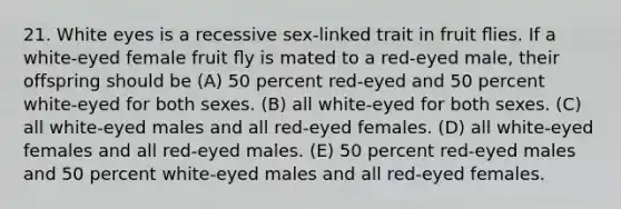 21. White eyes is a recessive sex-linked trait in fruit ﬂies. If a white-eyed female fruit ﬂy is mated to a red-eyed male, their offspring should be (A) 50 percent red-eyed and 50 percent white-eyed for both sexes. (B) all white-eyed for both sexes. (C) all white-eyed males and all red-eyed females. (D) all white-eyed females and all red-eyed males. (E) 50 percent red-eyed males and 50 percent white-eyed males and all red-eyed females.