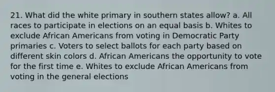 21. What did the white primary in southern states allow? a. All races to participate in elections on an equal basis b. Whites to exclude African Americans from voting in Democratic Party primaries c. Voters to select ballots for each party based on different skin colors d. African Americans the opportunity to vote for the first time e. Whites to exclude African Americans from voting in the general elections