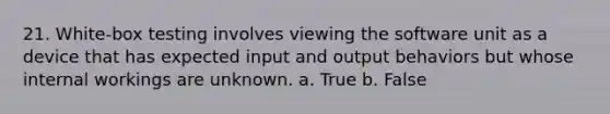 21. White-box testing involves viewing the software unit as a device that has expected input and output behaviors but whose internal workings are unknown. a. True b. False