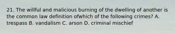 21. The willful and malicious burning of the dwelling of another is the common law definition ofwhich of the following crimes? A. trespass B. vandalism C. arson D. criminal mischief