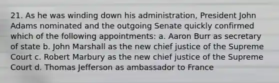 21. As he was winding down his administration, President John Adams nominated and the outgoing Senate quickly confirmed which of the following appointments: a. Aaron Burr as secretary of state b. John Marshall as the new chief justice of the Supreme Court c. Robert Marbury as the new chief justice of the Supreme Court d. Thomas Jefferson as ambassador to France