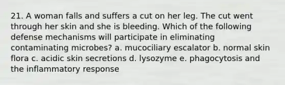 21. A woman falls and suffers a cut on her leg. The cut went through her skin and she is bleeding. Which of the following defense mechanisms will participate in eliminating contaminating microbes? a. mucociliary escalator b. normal skin flora c. acidic skin secretions d. lysozyme e. phagocytosis and the inflammatory response