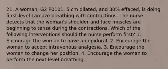 21. A woman, G2 P0101, 5 cm dilated, and 30% effaced, is doing fi rst-level Lamaze breathing with contractions. The nurse detects that the woman's shoulder and face muscles are beginning to tense during the contractions. Which of the following interventions should the nurse perform first? 1. Encourage the woman to have an epidural. 2. Encourage the woman to accept intravenous analgesia. 3. Encourage the woman to change her position. 4. Encourage the woman to perform the next level breathing.