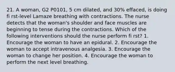 21. A woman, G2 P0101, 5 cm dilated, and 30% effaced, is doing fi rst-level Lamaze breathing with contractions. The nurse detects that the woman's shoulder and face muscles are beginning to tense during the contractions. Which of the following interventions should the nurse perform fi rst? 1. Encourage the woman to have an epidural. 2. Encourage the woman to accept intravenous analgesia. 3. Encourage the woman to change her position. 4. Encourage the woman to perform the next level breathing.