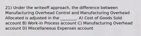 21) Under the writeoff approach, the difference between Manufacturing Overhead Control and Manufacturing Overhead Allocated is adjusted in the ________. A) Cost of Goods Sold account B) Work-in Process account C) Manufacturing Overhead account D) Miscellaneous Expenses account