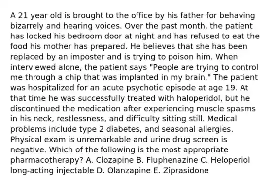 A 21 year old is brought to the office by his father for behaving bizarrely and hearing voices. Over the past month, the patient has locked his bedroom door at night and has refused to eat the food his mother has prepared. He believes that she has been replaced by an imposter and is trying to poison him. When interviewed alone, the patient says "People are trying to control me through a chip that was implanted in my brain." The patient was hospitalized for an acute psychotic episode at age 19. At that time he was successfully treated with haloperidol, but he discontinued the medication after experiencing muscle spasms in his neck, restlessness, and difficulty sitting still. Medical problems include type 2 diabetes, and seasonal allergies. Physical exam is unremarkable and urine drug screen is negative. Which of the following is the most appropriate pharmacotherapy? A. Clozapine B. Fluphenazine C. Heloperiol long-acting injectable D. Olanzapine E. Ziprasidone