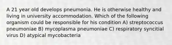 A 21 year old develops pneumonia. He is otherwise healthy and living in university accommodation. Which of the following organism could be responsible for his condition A) streptococcus pneumoniae B) mycoplasma pneumoniae C) respiratory syncitial virus D) atypical mycobacteria