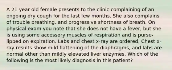 A 21 year old female presents to the clinic complaining of an ongoing dry cough for the last few months. She also complains of trouble breathing, and progressive shortness of breath. On physical exam you note that she does not have a fever, but she is using some accessory muscles of respiration and is purse-lipped on expiration. Labs and chest x-ray are ordered. Chest x-ray results show mild flattening of the diaphragms, and labs are normal other than mildly elevated liver enzymes. Which of the following is the most likely diagnosis in this patient?