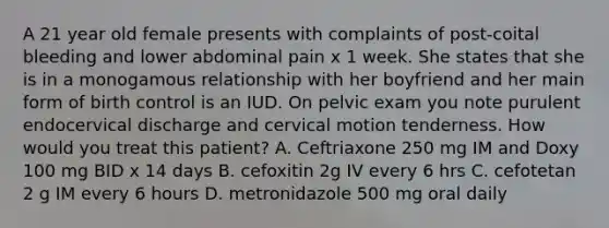 A 21 year old female presents with complaints of post-coital bleeding and lower abdominal pain x 1 week. She states that she is in a monogamous relationship with her boyfriend and her main form of birth control is an IUD. On pelvic exam you note purulent endocervical discharge and cervical motion tenderness. How would you treat this patient? A. Ceftriaxone 250 mg IM and Doxy 100 mg BID x 14 days B. cefoxitin 2g IV every 6 hrs C. cefotetan 2 g IM every 6 hours D. metronidazole 500 mg oral daily