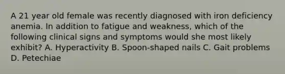 A 21 year old female was recently diagnosed with iron deficiency anemia. In addition to fatigue and weakness, which of the following clinical signs and symptoms would she most likely exhibit? A. Hyperactivity B. Spoon-shaped nails C. Gait problems D. Petechiae