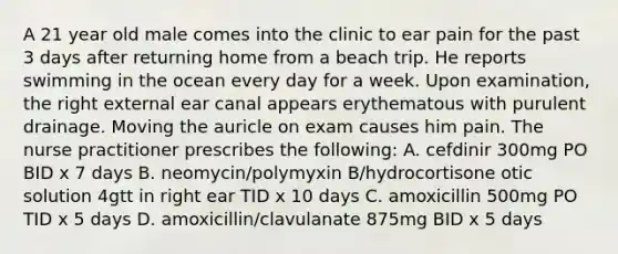 A 21 year old male comes into the clinic to ear pain for the past 3 days after returning home from a beach trip. He reports swimming in the ocean every day for a week. Upon examination, the right external ear canal appears erythematous with purulent drainage. Moving the auricle on exam causes him pain. The nurse practitioner prescribes the following: A. cefdinir 300mg PO BID x 7 days B. neomycin/polymyxin B/hydrocortisone otic solution 4gtt in right ear TID x 10 days C. amoxicillin 500mg PO TID x 5 days D. amoxicillin/clavulanate 875mg BID x 5 days