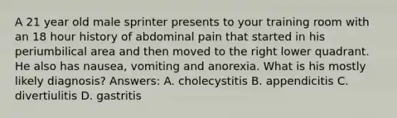 A 21 year old male sprinter presents to your training room with an 18 hour history of abdominal pain that started in his periumbilical area and then moved to the right lower quadrant. He also has nausea, vomiting and anorexia. What is his mostly likely diagnosis? Answers: A. cholecystitis B. appendicitis C. divertiulitis D. gastritis