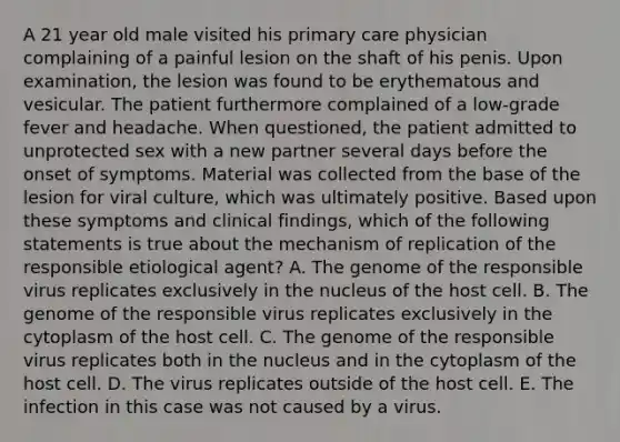 A 21 year old male visited his primary care physician complaining of a painful lesion on the shaft of his penis. Upon examination, the lesion was found to be erythematous and vesicular. The patient furthermore complained of a low-grade fever and headache. When questioned, the patient admitted to unprotected sex with a new partner several days before the onset of symptoms. Material was collected from the base of the lesion for viral culture, which was ultimately positive. Based upon these symptoms and clinical findings, which of the following statements is true about the mechanism of replication of the responsible etiological agent? A. The genome of the responsible virus replicates exclusively in the nucleus of the host cell. B. The genome of the responsible virus replicates exclusively in the cytoplasm of the host cell. C. The genome of the responsible virus replicates both in the nucleus and in the cytoplasm of the host cell. D. The virus replicates outside of the host cell. E. The infection in this case was not caused by a virus.