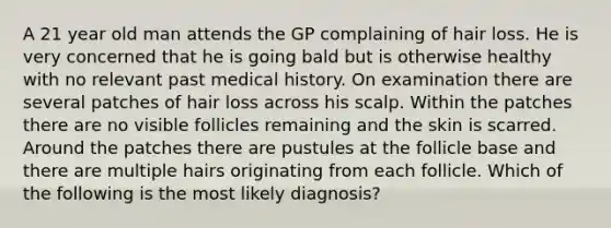 A 21 year old man attends the GP complaining of hair loss. He is very concerned that he is going bald but is otherwise healthy with no relevant past medical history. On examination there are several patches of hair loss across his scalp. Within the patches there are no visible follicles remaining and the skin is scarred. Around the patches there are pustules at the follicle base and there are multiple hairs originating from each follicle. Which of the following is the most likely diagnosis?