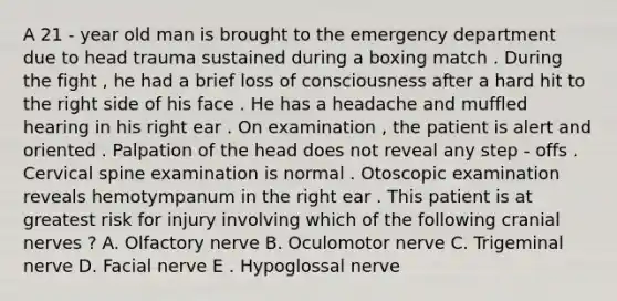 A 21 - year old man is brought to the emergency department due to head trauma sustained during a boxing match . During the fight , he had a brief loss of consciousness after a hard hit to the right side of his face . He has a headache and muffled hearing in his right ear . On examination , the patient is alert and oriented . Palpation of the head does not reveal any step - offs . Cervical spine examination is normal . Otoscopic examination reveals hemotympanum in the right ear . This patient is at greatest risk for injury involving which of the following cranial nerves ? A. Olfactory nerve B. Oculomotor nerve C. Trigeminal nerve D. Facial nerve E . Hypoglossal nerve