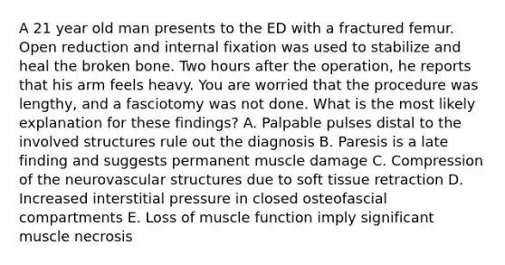 A 21 year old man presents to the ED with a fractured femur. Open reduction and internal fixation was used to stabilize and heal the broken bone. Two hours after the operation, he reports that his arm feels heavy. You are worried that the procedure was lengthy, and a fasciotomy was not done. What is the most likely explanation for these findings? A. Palpable pulses distal to the involved structures rule out the diagnosis B. Paresis is a late finding and suggests permanent muscle damage C. Compression of the neurovascular structures due to soft tissue retraction D. Increased interstitial pressure in closed osteofascial compartments E. Loss of muscle function imply significant muscle necrosis