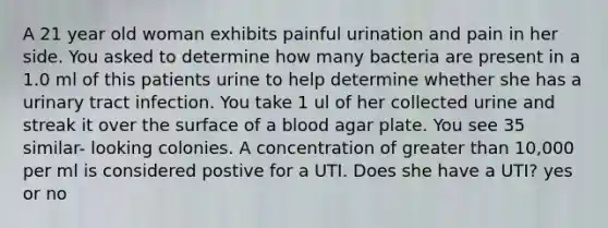 A 21 year old woman exhibits painful urination and pain in her side. You asked to determine how many bacteria are present in a 1.0 ml of this patients urine to help determine whether she has a urinary tract infection. You take 1 ul of her collected urine and streak it over the surface of a blood agar plate. You see 35 similar- looking colonies. A concentration of greater than 10,000 per ml is considered postive for a UTI. Does she have a UTI? yes or no