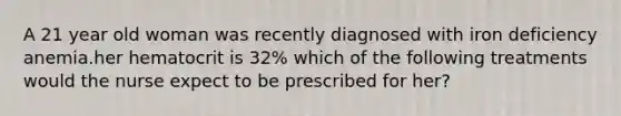 A 21 year old woman was recently diagnosed with iron deficiency anemia.her hematocrit is 32% which of the following treatments would the nurse expect to be prescribed for her?