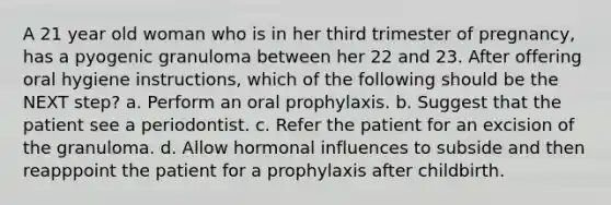 A 21 year old woman who is in her third trimester of pregnancy, has a pyogenic granuloma between her 22 and 23. After offering oral hygiene instructions, which of the following should be the NEXT step? a. Perform an oral prophylaxis. b. Suggest that the patient see a periodontist. c. Refer the patient for an excision of the granuloma. d. Allow hormonal influences to subside and then reapppoint the patient for a prophylaxis after childbirth.