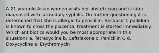 A 21 year-old Asian women visits her obstetrician and is later diagnosed with secondary syphilis. On further questioning it is determined that she is allergic to penicillin. Because T. pallidum is known to cross the placenta, treatment is started immediately. Which antibiotics would you be most appropriate in this situation? a. Tetracycline b. Ceftriaxone c. Penicillin G d. Doxycycline e. Erythromycin