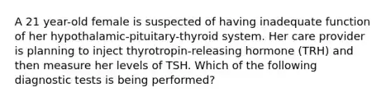 A 21 year-old female is suspected of having inadequate function of her hypothalamic-pituitary-thyroid system. Her care provider is planning to inject thyrotropin-releasing hormone (TRH) and then measure her levels of TSH. Which of the following diagnostic tests is being performed?