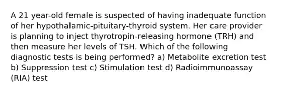 A 21 year-old female is suspected of having inadequate function of her hypothalamic-pituitary-thyroid system. Her care provider is planning to inject thyrotropin-releasing hormone (TRH) and then measure her levels of TSH. Which of the following diagnostic tests is being performed? a) Metabolite excretion test b) Suppression test c) Stimulation test d) Radioimmunoassay (RIA) test