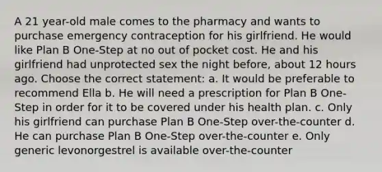 A 21 year-old male comes to the pharmacy and wants to purchase emergency contraception for his girlfriend. He would like Plan B One-Step at no out of pocket cost. He and his girlfriend had unprotected sex the night before, about 12 hours ago. Choose the correct statement: a. It would be preferable to recommend Ella b. He will need a prescription for Plan B One-Step in order for it to be covered under his health plan. c. Only his girlfriend can purchase Plan B One-Step over-the-counter d. He can purchase Plan B One-Step over-the-counter e. Only generic levonorgestrel is available over-the-counter