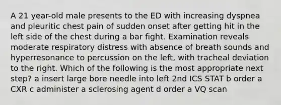 A 21 year-old male presents to the ED with increasing dyspnea and pleuritic chest pain of sudden onset after getting hit in the left side of the chest during a bar fight. Examination reveals moderate respiratory distress with absence of breath sounds and hyperresonance to percussion on the left, with tracheal deviation to the right. Which of the following is the most appropriate next step? a insert large bore needle into left 2nd ICS STAT b order a CXR c administer a sclerosing agent d order a VQ scan