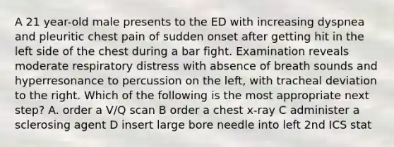 A 21 year-old male presents to the ED with increasing dyspnea and pleuritic chest pain of sudden onset after getting hit in the left side of the chest during a bar fight. Examination reveals moderate respiratory distress with absence of breath sounds and hyperresonance to percussion on the left, with tracheal deviation to the right. Which of the following is the most appropriate next step? A. order a V/Q scan B order a chest x-ray C administer a sclerosing agent D insert large bore needle into left 2nd ICS stat