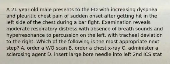 A 21 year-old male presents to the ED with increasing dyspnea and pleuritic chest pain of sudden onset after getting hit in the left side of the chest during a bar fight. Examination reveals moderate respiratory distress with absence of breath sounds and hyperresonance to percussion on the left, with tracheal deviation to the right. Which of the following is the most appropriate next step? A. order a V/Q scan B. order a chest x-ray C. administer a sclerosing agent D. insert large bore needle into left 2nd ICS stat