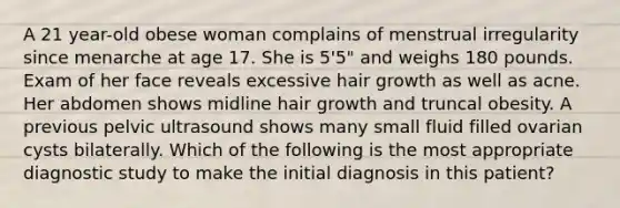 A 21 year-old obese woman complains of menstrual irregularity since menarche at age 17. She is 5'5" and weighs 180 pounds. Exam of her face reveals excessive hair growth as well as acne. Her abdomen shows midline hair growth and truncal obesity. A previous pelvic ultrasound shows many small fluid filled ovarian cysts bilaterally. Which of the following is the most appropriate diagnostic study to make the initial diagnosis in this patient?