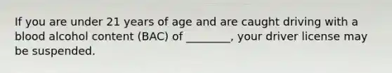 If you are under 21 years of age and are caught driving with a blood alcohol content (BAC) of ________, your driver license may be suspended.
