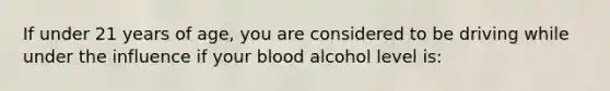 If under 21 years of age, you are considered to be driving while under the influence if your blood alcohol level is: