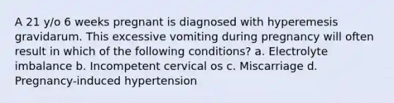 A 21 y/o 6 weeks pregnant is diagnosed with hyperemesis gravidarum. This excessive vomiting during pregnancy will often result in which of the following conditions? a. Electrolyte imbalance b. Incompetent cervical os c. Miscarriage d. Pregnancy-induced hypertension