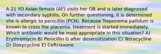 A 21 YO Asian female (AF) visits her OB and is later diagnosed with secondary syphilis. On further questioning, it is determined she is allergic to penicillin (PCN). Because Treponema pallidum is known to cross the placenta, treatment is started immediately. Which antibiotic would be most appropriate in this situation? A) Erythromycin B) Penicillin G after desensitization C) Tetracycline D) Doxycycline E) Ceftriaxone