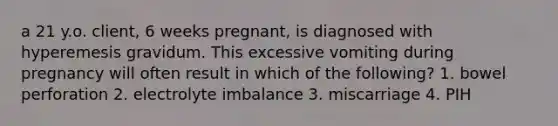 a 21 y.o. client, 6 weeks pregnant, is diagnosed with hyperemesis gravidum. This excessive vomiting during pregnancy will often result in which of the following? 1. bowel perforation 2. electrolyte imbalance 3. miscarriage 4. PIH