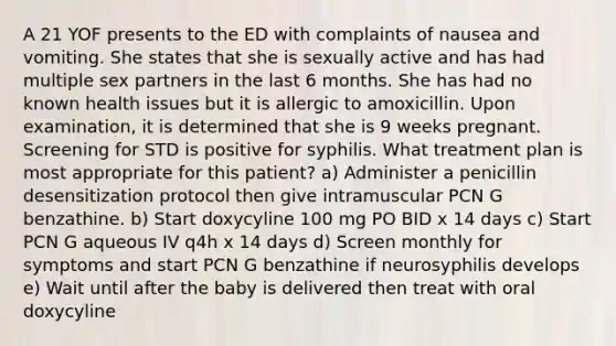 A 21 YOF presents to the ED with complaints of nausea and vomiting. She states that she is sexually active and has had multiple sex partners in the last 6 months. She has had no known health issues but it is allergic to amoxicillin. Upon examination, it is determined that she is 9 weeks pregnant. Screening for STD is positive for syphilis. What treatment plan is most appropriate for this patient? a) Administer a penicillin desensitization protocol then give intramuscular PCN G benzathine. b) Start doxycyline 100 mg PO BID x 14 days c) Start PCN G aqueous IV q4h x 14 days d) Screen monthly for symptoms and start PCN G benzathine if neurosyphilis develops e) Wait until after the baby is delivered then treat with oral doxycyline