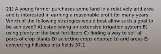 21) A young farmer purchases some land in a relatively arid area and is interested in earning a reasonable profit for many years. Which of the following strategies would best allow such a goal to be achieved? A) establishing an extensive irrigation system B) using plenty of the best fertilizers C) finding a way to sell all parts of crop plants D) selecting crops adapted to arid areas E) converting hillsides into fields 37.1