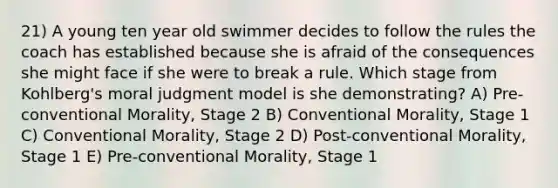 21) A young ten year old swimmer decides to follow the rules the coach has established because she is afraid of the consequences she might face if she were to break a rule. Which stage from Kohlberg's moral judgment model is she demonstrating? A) Pre-conventional Morality, Stage 2 B) Conventional Morality, Stage 1 C) Conventional Morality, Stage 2 D) Post-conventional Morality, Stage 1 E) Pre-conventional Morality, Stage 1