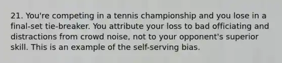 21. You're competing in a tennis championship and you lose in a final-set tie-breaker. You attribute your loss to bad officiating and distractions from crowd noise, not to your opponent's superior skill. This is an example of the self-serving bias.