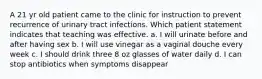 A 21 yr old patient came to the clinic for instruction to prevent recurrence of urinary tract infections. Which patient statement indicates that teaching was effective. a. I will urinate before and after having sex b. I will use vinegar as a vaginal douche every week c. I should drink three 8 oz glasses of water daily d. I can stop antibiotics when symptoms disappear