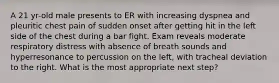 A 21 yr-old male presents to ER with increasing dyspnea and pleuritic chest pain of sudden onset after getting hit in the left side of the chest during a bar fight. Exam reveals moderate respiratory distress with absence of breath sounds and hyperresonance to percussion on the left, with tracheal deviation to the right. What is the most appropriate next step?