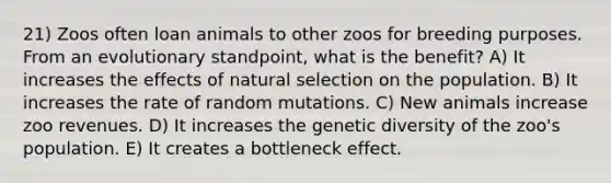 21) Zoos often loan animals to other zoos for breeding purposes. From an evolutionary standpoint, what is the benefit? A) It increases the effects of natural selection on the population. B) It increases the rate of random mutations. C) New animals increase zoo revenues. D) It increases the genetic diversity of the zoo's population. E) It creates a bottleneck effect.