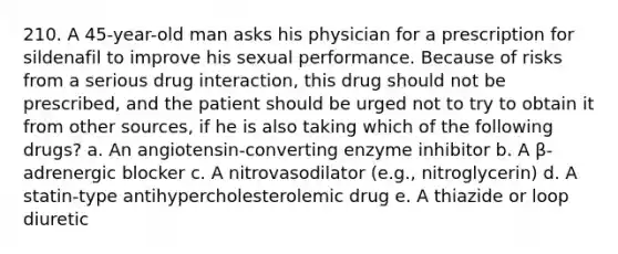 210. A 45-year-old man asks his physician for a prescription for sildenafil to improve his sexual performance. Because of risks from a serious drug interaction, this drug should not be prescribed, and the patient should be urged not to try to obtain it from other sources, if he is also taking which of the following drugs? a. An angiotensin-converting enzyme inhibitor b. A β-adrenergic blocker c. A nitrovasodilator (e.g., nitroglycerin) d. A statin-type antihypercholesterolemic drug e. A thiazide or loop diuretic