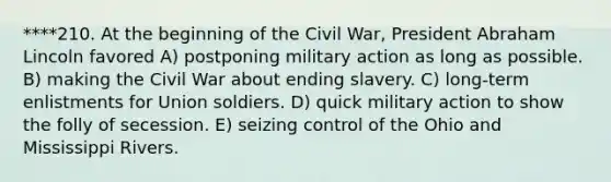 ****210. At the beginning of the Civil War, President Abraham Lincoln favored A) postponing military action as long as possible. B) making the Civil War about ending slavery. C) long-term enlistments for Union soldiers. D) quick military action to show the folly of secession. E) seizing control of the Ohio and Mississippi Rivers.